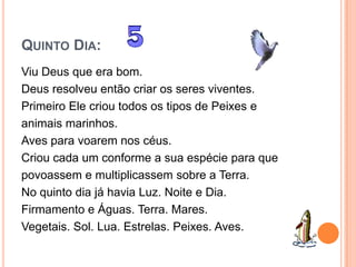 QUINTO DIA:
Viu Deus que era bom.
Deus resolveu então criar os seres viventes.
Primeiro Ele criou todos os tipos de Peixes e
animais marinhos.
Aves para voarem nos céus.
Criou cada um conforme a sua espécie para que
povoassem e multiplicassem sobre a Terra.
No quinto dia já havia Luz. Noite e Dia.
Firmamento e Águas. Terra. Mares.
Vegetais. Sol. Lua. Estrelas. Peixes. Aves.
 