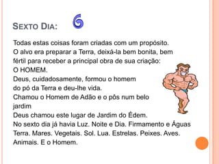 SEXTO DIA:
Todas estas coisas foram criadas com um propósito.
O alvo era preparar a Terra, deixá-la bem bonita, bem
fértil para receber a principal obra de sua criação:
O HOMEM.
Deus, cuidadosamente, formou o homem
do pó da Terra e deu-lhe vida.
Chamou o Homem de Adão e o pôs num belo
jardim
Deus chamou este lugar de Jardim do Édem.
No sexto dia já havia Luz. Noite e Dia. Firmamento e Águas
Terra. Mares. Vegetais. Sol. Lua. Estrelas. Peixes. Aves.
Animais. E o Homem.
 