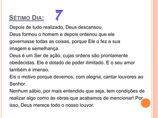 SÉTIMO DIA:
Depois de tudo realizado, Deus descansou.
Deus formou o homem e depois ordenou que ele
governasse todas as coisas, porque Ele o fez a sua
imagem e semelhança.
Deus é um Ser de ação, cujas ordens são prontamente
obedecidas. Ele é dotado de poder ilimitado. E o seu amor
também é imenso.
Eis o motivo porque devemos, com alegria, cantar louvores ao
Senhor.
Nenhum sábio, por mais entendido que seja, tem condições de
realizar algo como às obras que acabamos de mencionar! Por
isso, Deus merece todo o nosso louvor.
 