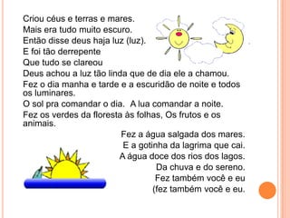 Criou céus e terras e mares.
Mais era tudo muito escuro.
Então disse deus haja luz (luz).
E foi tão derrepente
Que tudo se clareou
Deus achou a luz tão linda que de dia ele a chamou.
Fez o dia manha e tarde e a escuridão de noite e todos
os luminares.
O sol pra comandar o dia. A lua comandar a noite.
Fez os verdes da floresta às folhas, Os frutos e os
animais.
                         Fez a água salgada dos mares.
                         E a gotinha da lagrima que cai.
                        A água doce dos rios dos lagos.
                                  Da chuva e do sereno.
                                  Fez também você e eu
                                 (fez também você e eu.
 