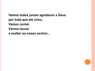 Vamos todos juntos agradecer a Deus
por tudo que ele criou,
Vamos cantar.
Vamos louvar
e exaltar ao nosso senhor...
 