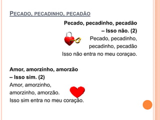 PECADO, PECADINHO, PECADÃO
                      Pecado, pecadinho, pecadão
                                     – Isso não. (2)
                                Pecado, pecadinho,
                                pecadinho, pecadão
                     Isso não entra no meu coraçao.

Amor, amorzinho, amorzão
– Isso sim. (2)
Amor, amorzinho,
amorzinho, amorzão.
Isso sim entra no meu coração.
 