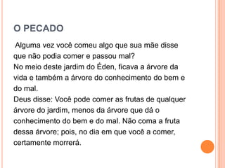 O PECADO
Alguma vez você comeu algo que sua mãe disse
que não podia comer e passou mal?
No meio deste jardim do Éden, ficava a árvore da
vida e também a árvore do conhecimento do bem e
do mal.
Deus disse: Você pode comer as frutas de qualquer
árvore do jardim, menos da árvore que dá o
conhecimento do bem e do mal. Não coma a fruta
dessa árvore; pois, no dia em que você a comer,
certamente morrerá.
 