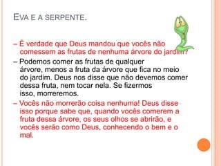 EVA E A SERPENTE.

– É verdade que Deus mandou que vocês não
  comessem as frutas de nenhuma árvore do jardim?
– Podemos comer as frutas de qualquer
  árvore, menos a fruta da árvore que fica no meio
  do jardim. Deus nos disse que não devemos comer
  dessa fruta, nem tocar nela. Se fizermos
  isso, morreremos.
– Vocês não morrerão coisa nenhuma! Deus disse
  isso porque sabe que, quando vocês comerem a
  fruta dessa árvore, os seus olhos se abrirão, e
  vocês serão como Deus, conhecendo o bem e o
  mal.
 
