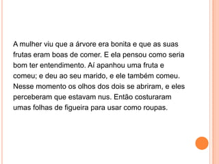A mulher viu que a árvore era bonita e que as suas
frutas eram boas de comer. E ela pensou como seria
bom ter entendimento. Aí apanhou uma fruta e
comeu; e deu ao seu marido, e ele também comeu.
Nesse momento os olhos dos dois se abriram, e eles
perceberam que estavam nus. Então costuraram
umas folhas de figueira para usar como roupas.
 