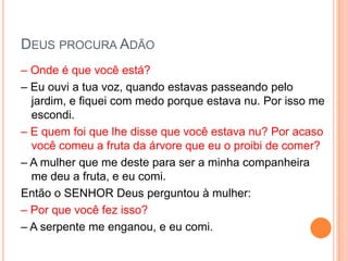 DEUS PROCURA ADÃO
– Onde é que você está?
– Eu ouvi a tua voz, quando estavas passeando pelo
  jardim, e fiquei com medo porque estava nu. Por isso me
  escondi.
– E quem foi que lhe disse que você estava nu? Por acaso
  você comeu a fruta da árvore que eu o proibi de comer?
– A mulher que me deste para ser a minha companheira
  me deu a fruta, e eu comi.
Então o SENHOR Deus perguntou à mulher:
– Por que você fez isso?
– A serpente me enganou, e eu comi.
 