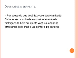 DEUS DISSE À SERPENTE:


– Por causa do que você fez você será castigada.
Entre todos os animais só você receberá esta
maldição: de hoje em diante você vai andar se
arrastando pelo chão e vai comer o pó da terra.
 