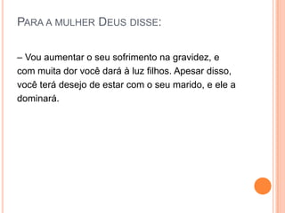 PARA A MULHER DEUS DISSE:

– Vou aumentar o seu sofrimento na gravidez, e
com muita dor você dará à luz filhos. Apesar disso,
você terá desejo de estar com o seu marido, e ele a
dominará.
 