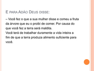 E PARA ADÃO DEUS DISSE:
– Você fez o que a sua mulher disse e comeu a fruta
da árvore que eu o proibi de comer. Por causa do
que você fez a terra será maldita.
Você terá de trabalhar duramente a vida inteira a
fim de que a terra produza alimento suficiente para
você.
 