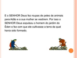 E o SENHOR Deus fez roupas de peles de animais
para Adão e a sua mulher se vestirem. Por isso o
SENHOR Deus expulsou o homem do jardim do
Éden e fez com que ele cultivasse a terra da qual
havia sido formado.
 
