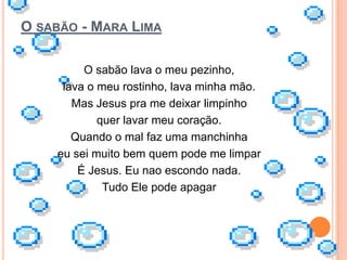 O SABÃO - MARA LIMA

         O sabão lava o meu pezinho,
     lava o meu rostinho, lava minha mão.
       Mas Jesus pra me deixar limpinho
            quer lavar meu coração.
       Quando o mal faz uma manchinha
    eu sei muito bem quem pode me limpar
        É Jesus. Eu nao escondo nada.
             Tudo Ele pode apagar
 
