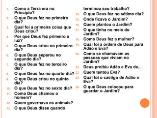 1.    Como a Terra era no                   terminou seu trabalho?
      Principio?                      14.   O que Deus fez no sétimo dia?
2.    O que Deus fez no primeiro      15.   Onde ficava o Jardim?
      dia?
                                      16.   Quem plantou o Jardim?
3.    Qual foi a primeira coisa que
      Deus criou?                     17.   O que tinha no meio do
                                            Jardim?
4.    Por que Deus fez primeiro a
      luz?                            18.   Como Deus fez a mulher?
5.    O que Deus criou no primeiro    19.   Qual foi a ordem de Deus para
      dia?                                  Adão e Eva?
6.    O que Deus separou no           20.   Como se chamavam as
      segundo dia?                          pessoas que viviam no
                                            Jardim?
7.    O que Deus fez no terceiro
      dia?                            21.   Deus proibiu Adão e Eva de....
8.    O que Deus fez no quarto dia?   22.   Quem tentou Eva?
9.    O que Deus criou no quinto      23.   Qual foi o castigo de Adão e
      dia?                                  Eva?
10.   O que Deus fez no sexto dia?    24.   O que Deus colocou para
                                            guardar o Jardim?
11.   Como Deus chamou o
      homem?
12.   Quem governava os animais?
13.   O que Deus disse quando
 