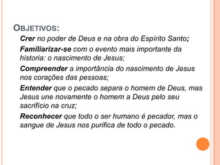 OBJETIVOS:
 Crer no poder de Deus e na obra do Espírito Santo;
 Familiarizar-se com o evento mais importante da
 historia: o nascimento de Jesus;
 Compreender a importância do nascimento de Jesus
 nos corações das pessoas;
 Entender que o pecado separa o homem de Deus, mas
 Jesus une novamente o homem a Deus pelo seu
 sacrifício na cruz;
 Reconhecer que todo o ser humano é pecador, mas o
 sangue de Jesus nos purifica de todo o pecado.
 