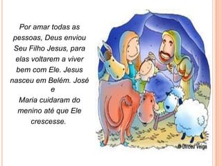 Por amar todas as
 pessoas, Deus enviou
 Seu Filho Jesus, para
  elas voltarem a viver
  bem com Ele. Jesus
nasceu em Belém. José
             e
   Maria cuidaram do
   menino até que Ele
       crescesse.
 