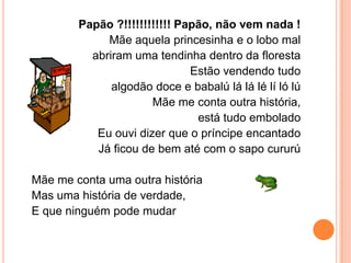 Papão ?!!!!!!!!!!!! Papão, não vem nada !
             Mãe aquela princesinha e o lobo mal
          abriram uma tendinha dentro da floresta
                              Estão vendendo tudo
              algodão doce e babalú lá lá lé lí ló lú
                      Mãe me conta outra história,
                               está tudo embolado
           Eu ouvi dizer que o príncipe encantado
           Já ficou de bem até com o sapo cururú

Mãe me conta uma outra história
Mas uma história de verdade,
E que ninguém pode mudar
 