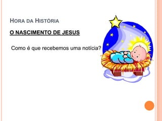 HORA DA HISTÓRIA
O NASCIMENTO DE JESUS

Como é que recebemos uma notícia?
 