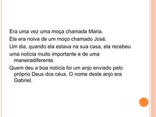 Era uma vez uma moça chamada Maria.
Ela era noiva de um moço chamado José.
Um dia, quando ela estava na sua casa, ela recebeu
uma notícia muito importante e de uma
  maneiradiferente.
Quem deu a boa notícia foi um anjo enviado pelo
  próprio Deus dos céus. O nome deste anjo era
  Gabriel.
 