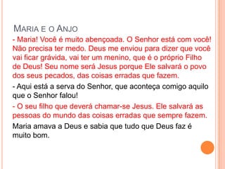 MARIA E O ANJO
- Maria! Você é muito abençoada. O Senhor está com você!
Não precisa ter medo. Deus me enviou para dizer que você
vai ficar grávida, vai ter um menino, que é o próprio Filho
de Deus! Seu nome será Jesus porque Ele salvará o povo
dos seus pecados, das coisas erradas que fazem.
- Aqui está a serva do Senhor, que aconteça comigo aquilo
que o Senhor falou!
- O seu filho que deverá chamar-se Jesus. Ele salvará as
pessoas do mundo das coisas erradas que sempre fazem.
Maria amava a Deus e sabia que tudo que Deus faz é
muito bom.
 