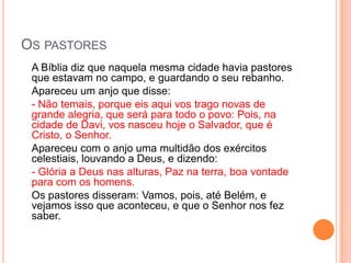 OS PASTORES
 A Bíblia diz que naquela mesma cidade havia pastores
 que estavam no campo, e guardando o seu rebanho.
 Apareceu um anjo que disse:
 - Não temais, porque eis aqui vos trago novas de
 grande alegria, que será para todo o povo: Pois, na
 cidade de Davi, vos nasceu hoje o Salvador, que é
 Cristo, o Senhor.
 Apareceu com o anjo uma multidão dos exércitos
 celestiais, louvando a Deus, e dizendo:
 - Glória a Deus nas alturas, Paz na terra, boa vontade
 para com os homens.
 Os pastores disseram: Vamos, pois, até Belém, e
 vejamos isso que aconteceu, e que o Senhor nos fez
 saber.
 