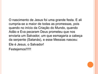 O nascimento de Jesus foi uma grande festa. E ali
cumpria-se a maior de todas as promessas, pois
quando no início da Criação do Mundo, quando
Adão e Eva pecaram Deus prometeu que nos
enviaria um Salvador, um que esmagaria a cabeça
da serpente (Satanás), e esse Messias nasceu:
Ele é Jesus, o Salvador!
Festejemos!!!!!!
 