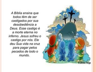 A Bíblia ensina que
    todos têm de ser
  castigados por sua
    desobediência a
 Deus. Esse castigo é
   a morte eterna no
inferno. Jesus sofreu o
  castigo por nós. Ele
 deu Sua vida na cruz
    para pagar pelos
   pecados de todo o
        mundo.
 