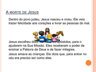 A MORTE DE JESUS
 Dentro do povo judeu, Jesus nasceu e viveu. Ele veio
 trazer felicidade aos corações e livrar as pessoas do mal.




 Jesus escolheu doze homens, os apóstolos, para o
 ajudarem na Sua Missão. Eles receberam o poder de
 ensinar a Palavra de Deus e de fazer milagres.
 Jesus amava as crianças. Ele dizia que, para entrar no
 céu era preciso ser como elas.
 