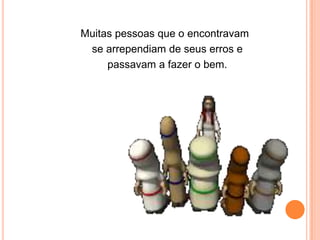 Muitas pessoas que o encontravam
 se arrependiam de seus erros e
     passavam a fazer o bem.
 