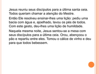Jesus reuniu seus discípulos para a última santa ceia.
Todos queriam chamar a atenção do Mestre.
Então Ele resolveu ensinar-lhes uma lição: pediu uma
bacia com água e, ajoelhado, lavou os pés de todos.
Com este gesto, deu-lhes uma lição de humildade.
Naquela mesma noite, Jesus sentou-se a mesa com
seus discípulos para a última ceia. Orou, abençoou o
pão e repartiu entre eles. Tomou o cálice de vinho e deu
para que todos bebessem.
 