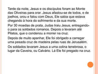 Tarde da noite, Jesus e os discípulos foram ao Monte
das Oliveiras para orar. Jesus afastou-se de todos, e de
joelhos, orou e falou com Deus. Ele sabia que estava
chegando à hora do sofrimento e da sua morte.
Por 30 moedas de prata, Judas traiu Jesus, entregando-
o para os soldados romanos. Depois o levaram até
Pilatos, que o condenou a morrer na cruz.
Depois de muito apanhar, Ele foi obrigado a carregar
uma pesada cruz de madeira pelas ruas de Jerusalém.
Os soldados levaram Jesus a uma colina tenebrosa, o
lugar da Caveira, ou Calvário. Lá Ele foi pregado na cruz.
 
