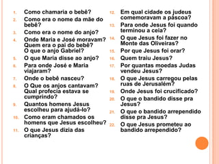1.    Como chamaria o bebê?        12.   Em qual cidade os judeus
2.    Como era o nome da mãe do          comemoravam a páscoa?
      bebê?                        13.   Para onde Jesus foi quando
3.    Como era o nome do anjo?           terminou a ceia?
4.    Onde Maria e José moravam?   14.   O que Jesus foi fazer no
      Quem era o pai do bebê?            Monte das Oliveiras?
      O que o anjo Gabriel?        15.   Por que Jesus foi orar?
5.    O que Maria disse ao anjo?   16.   Quem traiu Jesus?
6.    Para onde José e Maria       17.   Por quantas moedas Judas
      viajaram?                          vendeu Jesus?
7.    Onde o bebê nasceu?          18.   O que Jesus carregou pelas
8.    O Que os anjos cantavam?           ruas de Jerusalém?
      Qual profecia estava se      19.   Onde Jesus foi crucificado?
      cumprindo?                   20.   O que o bandido disse pra
9.    Quantos homens Jesus               Jesus?
      escolheu para ajudá-lo?      21.   O que o bandido arrependido
10.   Como eram chamados os              disse pra Jesus?
      homens que Jesus escolheu?   22.   O que Jesus prometeu ao
11.   O que Jesus dizia das              bandido arrependido?
      crianças?
 