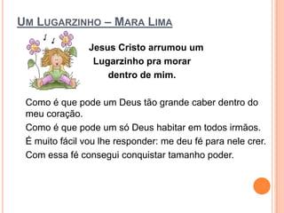 UM LUGARZINHO – MARA LIMA

                Jesus Cristo arrumou um
                 Lugarzinho pra morar
                    dentro de mim.

 Como é que pode um Deus tão grande caber dentro do
 meu coração.
 Como é que pode um só Deus habitar em todos irmãos.
 É muito fácil vou lhe responder: me deu fé para nele crer.
 Com essa fé consegui conquistar tamanho poder.
 