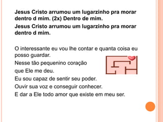 Jesus Cristo arrumou um lugarzinho pra morar
dentro d mim. (2x) Dentro de mim.
Jesus Cristo arrumou um lugarzinho pra morar
dentro d mim.

O interessante eu vou lhe contar e quanta coisa eu
posso guardar.
Nesse tão pequenino coração
que Ele me deu.
Eu sou capaz de sentir seu poder.
Ouvir sua voz e conseguir conhecer.
E dar a Ele todo amor que existe em meu ser.
 