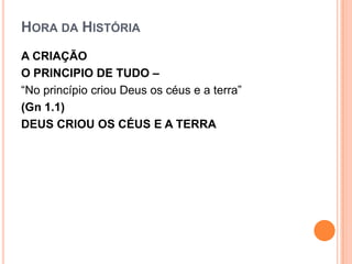 HORA DA HISTÓRIA
A CRIAÇÃO
O PRINCIPIO DE TUDO –
“No princípio criou Deus os céus e a terra”
(Gn 1.1)
DEUS CRIOU OS CÉUS E A TERRA
 
