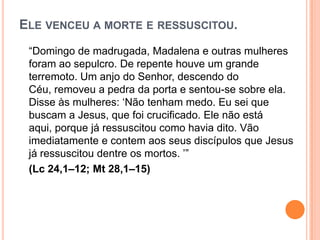 ELE VENCEU A MORTE E RESSUSCITOU.
 “Domingo de madrugada, Madalena e outras mulheres
 foram ao sepulcro. De repente houve um grande
 terremoto. Um anjo do Senhor, descendo do
 Céu, removeu a pedra da porta e sentou-se sobre ela.
 Disse às mulheres: „Não tenham medo. Eu sei que
 buscam a Jesus, que foi crucificado. Ele não está
 aqui, porque já ressuscitou como havia dito. Vão
 imediatamente e contem aos seus discípulos que Jesus
 já ressuscitou dentre os mortos. ‟”
 (Lc 24,1–12; Mt 28,1–15)
 