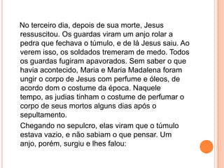 No terceiro dia, depois de sua morte, Jesus
ressuscitou. Os guardas viram um anjo rolar a
pedra que fechava o túmulo, e de lá Jesus saiu. Ao
verem isso, os soldados tremeram de medo. Todos
os guardas fugiram apavorados. Sem saber o que
havia acontecido, Maria e Maria Madalena foram
ungir o corpo de Jesus com perfume e óleos, de
acordo dom o costume da época. Naquele
tempo, as judias tinham o costume de perfumar o
corpo de seus mortos alguns dias após o
sepultamento.
Chegando no sepulcro, elas viram que o túmulo
estava vazio, e não sabiam o que pensar. Um
anjo, porém, surgiu e lhes falou:
 