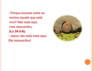 - Porque buscais entre os
 mortos aquele que está
 vivo? Não está aqui,
 mas ressuscitou
 (Lc 24.5-6).
- Jesus não está mais aqui,
Ele ressuscitou!
 