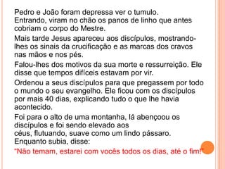 Pedro e João foram depressa ver o tumulo.
Entrando, viram no chão os panos de linho que antes
cobriam o corpo do Mestre.
Mais tarde Jesus apareceu aos discípulos, mostrando-
lhes os sinais da crucificação e as marcas dos cravos
nas mãos e nos pés.
Falou-lhes dos motivos da sua morte e ressurreição. Ele
disse que tempos difíceis estavam por vir.
Ordenou a seus discípulos para que pregassem por todo
o mundo o seu evangelho. Ele ficou com os discípulos
por mais 40 dias, explicando tudo o que lhe havia
acontecido.
Foi para o alto de uma montanha, lá abençoou os
discípulos e foi sendo elevado aos
céus, flutuando, suave como um lindo pássaro.
Enquanto subia, disse:
“Não temam, estarei com vocês todos os dias, até o fim!”
 