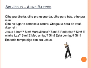 SIM JESUS – ALINE BARROS

Olhe pra direita, olhe pra esquerda, olhe para trás, olhe pra
mim
Gire no lugar e comece a cantar. Chegou a hora de você
dizer sim
Jesus é bom? Sim! Maravilhoso? Sim! E Poderoso? Sim! E
minha Luz? Sim! E Meu amigo? Sim! Está comigo? Sim!
Em todo tempo diga sim pra Jesus.
 