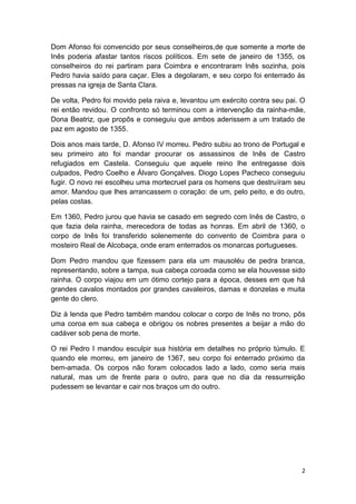 Dom Afonso foi convencido por seus conselheiros,de que somente a morte de
Inês poderia afastar tantos riscos políticos. Em sete de janeiro de 1355, os
conselheiros do rei partiram para Coimbra e encontraram Inês sozinha, pois
Pedro havia saído para caçar. Eles a degolaram, e seu corpo foi enterrado às
pressas na igreja de Santa Clara.
De volta, Pedro foi movido pela raiva e, levantou um exército contra seu pai. O
rei então revidou. O confronto só terminou com a intervenção da rainha-mãe,
Dona Beatriz, que propôs e conseguiu que ambos aderissem a um tratado de
paz em agosto de 1355.
Dois anos mais tarde, D. Afonso IV morreu. Pedro subiu ao trono de Portugal e
seu primeiro ato foi mandar procurar os assassinos de Inês de Castro
refugiados em Castela. Conseguiu que aquele reino lhe entregasse dois
culpados, Pedro Coelho e Álvaro Gonçalves. Diogo Lopes Pacheco conseguiu
fugir. O novo rei escolheu uma mortecruel para os homens que destruíram seu
amor. Mandou que lhes arrancassem o coração: de um, pelo peito, e do outro,
pelas costas.
Em 1360, Pedro jurou que havia se casado em segredo com Inês de Castro, o
que fazia dela rainha, merecedora de todas as honras. Em abril de 1360, o
corpo de Inês foi transferido solenemente do convento de Coimbra para o
mosteiro Real de Alcobaça, onde eram enterrados os monarcas portugueses.
Dom Pedro mandou que fizessem para ela um mausoléu de pedra branca,
representando, sobre a tampa, sua cabeça coroada como se ela houvesse sido
rainha. O corpo viajou em um ótimo cortejo para a época, desses em que há
grandes cavalos montados por grandes cavaleiros, damas e donzelas e muita
gente do clero.
Diz à lenda que Pedro também mandou colocar o corpo de Inês no trono, pôs
uma coroa em sua cabeça e obrigou os nobres presentes a beijar a mão do
cadáver sob pena de morte.
O rei Pedro I mandou esculpir sua história em detalhes no próprio túmulo. E
quando ele morreu, em janeiro de 1367, seu corpo foi enterrado próximo da
bem-amada. Os corpos não foram colocados lado a lado, como seria mais
natural, mas um de frente para o outro, para que no dia da ressurreição
pudessem se levantar e cair nos braços um do outro.

2

 