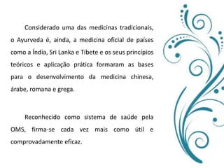 		Considerado uma das medicinas tradicionais, o Ayurveda é, ainda, a medicina oficial de países como a Índia, Sri Lanka e Tibete e os seus princípios teóricos e aplicação prática formaram as bases para o desenvolvimento da medicina chinesa, árabe, romana e grega. 	Reconhecido como sistema de saúde pela OMS, firma-se cada vez mais como útil e comprovadamente eficaz.