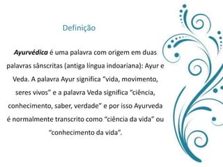 DefiniçãoAyurvédica é uma palavra com origem em duas palavras sânscritas (antiga língua indoariana): Ayur e Veda. A palavra Ayur significa “vida, movimento, seres vivos” e a palavra Veda significa “ciência, conhecimento, saber, verdade” e por isso Ayurveda é normalmente transcrito como “ciência da vida” ou “conhecimento da vida”.