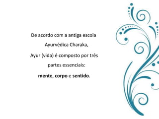 De acordo com a antiga escola Ayurvédica Charaka,Ayur (vida) é composto por três partes essenciais:mente, corpo e sentido. 