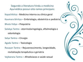 Segundo a literatura hindu a medicina Ayurvédica possui oito ramos principais:Kayachikitsa - Medicina interna ou clínica geralKaumarabhritya – Embriologia, obstetrícia e pediatriaBhutaVidya– PsiquiatriaSalakya Tantra - otorrinolaringologia, oftalmologia e odontologiaSalya Tantra – CirurgiaAgada Tantra – ToxicologiaRasayan Tantra – Rejuvenescimento, longevidade, revitalização terapêutica e geriatriaVajikarana Tantra – Afrodisíacos e saúde sexual