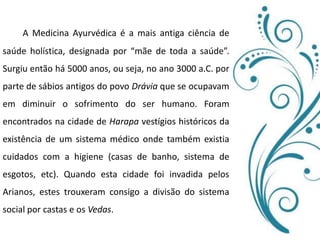 A Medicina Ayurvédica é a mais antiga ciência de saúde holística, designada por “mãe de toda a saúde”. Surgiu então há 5000 anos, ou seja, no ano 3000 a.C. por parte de sábios antigos do povo Dráviaque se ocupavam em diminuir o sofrimento do ser humano. Foram encontrados na cidade de Harapa vestígios históricos da existência de um sistema médico onde também existia cuidados com a higiene (casas de banho, sistema de esgotos, etc). Quando esta cidade foi invadida pelos Arianos, estes trouxeram consigo a divisão do sistema social por castas e os Vedas.