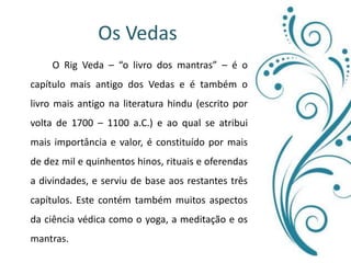 Os Vedas 		O Rig Veda – “o livro dos mantras” – é o capítulo mais antigo dos Vedas e é também o livro mais antigo na literatura hindu (escrito por volta de 1700 – 1100 a.C.) e ao qual se atribui mais importância e valor, é constituído por mais de dez mil e quinhentos hinos, rituais e oferendas a divindades, e serviu de base aos restantes três capítulos. Este contém também muitos aspectos da ciência védica como o yoga, a meditação e os mantras.