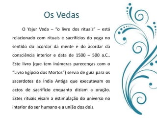 Os Vedas 	O Yajur Veda – “o livro dos rituais” – está relacionado com rituais e sacrifícios do yoga no sentido do acordar da mente e do acordar da consciência interior e data de 1500 – 500 a.C.. Este livro (que tem inúmeras parecenças com o “Livro Egípcio dos Mortos”) servia de guia para os sacerdotes da Índia Antiga que executavam os actos de sacrifício enquanto diziam a oração. Estes rituais visam a estimulação do universo no interior do ser humano e a união dos dois. 