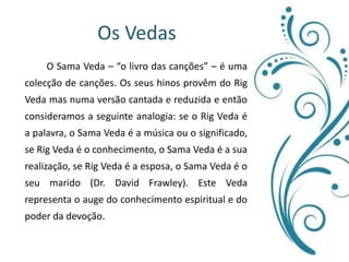 Os Vedas 	O Sama Veda – “o livro das canções” – é uma colecção de canções. Os seus hinos provêm do Rig Veda mas numa versão cantada e reduzida e então consideramos a seguinte analogia: se o Rig Veda é a palavra, o Sama Veda é a música ou o significado, se Rig Veda é o conhecimento, o Sama Veda é a sua realização, se Rig Veda é a esposa, o Sama Veda é o seu marido (Dr. David Frawley). Este Veda representa o auge do conhecimento espiritual e do poder da devoção.