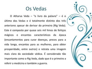 Os Vedas 	O Atharva Veda – “o livro da palavra” – é o último dos Vedas e é totalmente distinto dos três anteriores apesar de derivar do primeiro (Rig Veda). Este é composto por quase seis mil hinos de feitiços mágicos e encantos característicos da época (encantamentos para curar doenças, preces para a vida longa, encantos para as mulheres, para obter prosperidade, entre outros) e retrata uma imagem mais clara da sociedade védica. É considerado tão importante como o Rig Veda, dado que é o primeiro a referir a medicina e também a guerra.