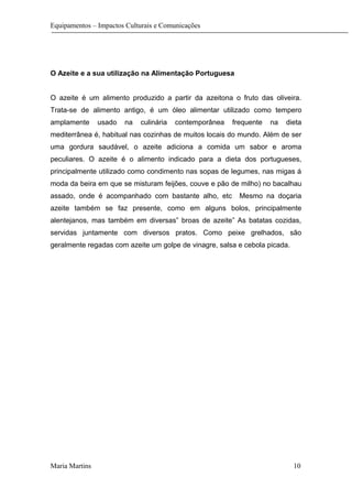 Equipamentos – Impactos Culturais e Comunicações
O Azeite e a sua utilização na Alimentação Portuguesa
O azeite é um alimento produzido a partir da azeitona o fruto das oliveira.
Trata-se de alimento antigo, é um óleo alimentar utilizado como tempero
amplamente usado na culinária contemporânea frequente na dieta
mediterrânea é, habitual nas cozinhas de muitos locais do mundo. Além de ser
uma gordura saudável, o azeite adiciona a comida um sabor e aroma
peculiares. O azeite é o alimento indicado para a dieta dos portugueses,
principalmente utilizado como condimento nas sopas de legumes, nas migas á
moda da beira em que se misturam feijões, couve e pão de milho) no bacalhau
assado, onde é acompanhado com bastante alho, etc Mesmo na doçaria
azeite também se faz presente, como em alguns bolos, principalmente
alentejanos, mas também em diversas” broas de azeite” As batatas cozidas,
servidas juntamente com diversos pratos. Como peixe grelhados, são
geralmente regadas com azeite um golpe de vinagre, salsa e cebola picada.
Maria Martins 10
 