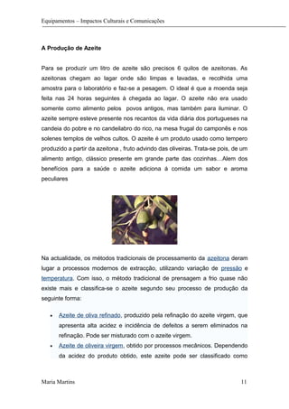 Equipamentos – Impactos Culturais e Comunicações
A Produção de Azeite
Para se produzir um litro de azeite são precisos 6 quilos de azeitonas. As
azeitonas chegam ao lagar onde são limpas e lavadas, e recolhida uma
amostra para o laboratório e faz-se a pesagem. O ideal é que a moenda seja
feita nas 24 horas seguintes à chegada ao lagar. O azeite não era usado
somente como alimento pelos povos antigos, mas também para iluminar. O
azeite sempre esteve presente nos recantos da vida diária dos portugueses na
candeia do pobre e no candeilabro do rico, na mesa frugal do camponês e nos
solenes templos de velhos cultos. O azeite é um produto usado como tempero
produzido a partir da azeitona , fruto advindo das oliveiras. Trata-se pois, de um
alimento antigo, clássico presente em grande parte das cozinhas…Alem dos
benefícios para a saúde o azeite adiciona á comida um sabor e aroma
peculiares
Na actualidade, os métodos tradicionais de processamento da azeitona deram
lugar a processos modernos de extracção, utilizando variação de pressão e
temperatura. Com isso, o método tradicional de prensagem a frio quase não
existe mais e classifica-se o azeite segundo seu processo de produção da
seguinte forma:
• Azeite de oliva refinado, produzido pela refinação do azeite virgem, que
apresenta alta acidez e incidência de defeitos a serem eliminados na
refinação. Pode ser misturado com o azeite virgem.
• Azeite de oliveira virgem, obtido por processos mecânicos. Dependendo
da acidez do produto obtido, este azeite pode ser classificado como
Maria Martins 11
 